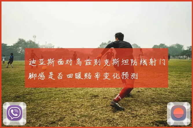 迪亚斯面对乌兹别克斯坦防线射门脚感是否回暖赔率变化预测