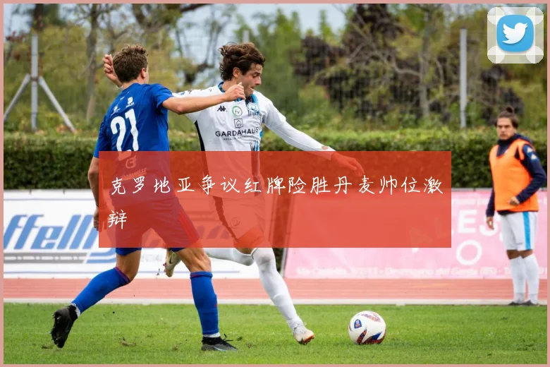 克罗地亚争议红牌险胜丹麦帅位激辩