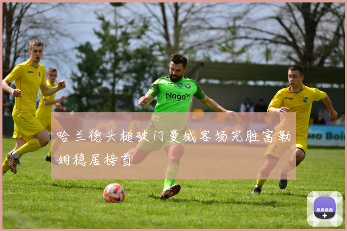 哈兰德头槌破门曼城客场完胜富勒姆稳居榜首