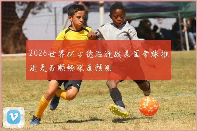 2026世界杯古德温迎战美国带球推进是否顺畅深度预测