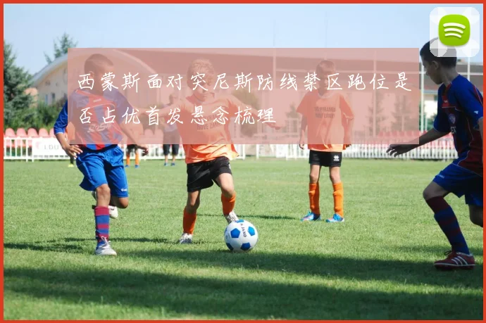 西蒙斯面对突尼斯防线禁区跑位是否占优首发悬念梳理
