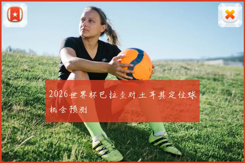 2026世界杯巴拉圭对土耳其定位球机会预测