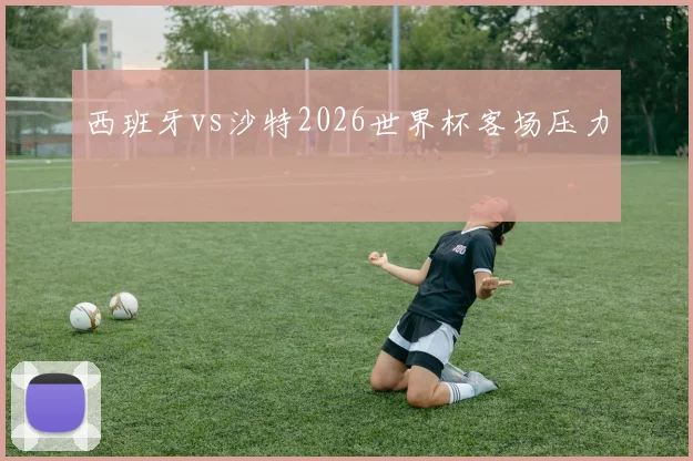 西班牙vs沙特2026世界杯客场压力