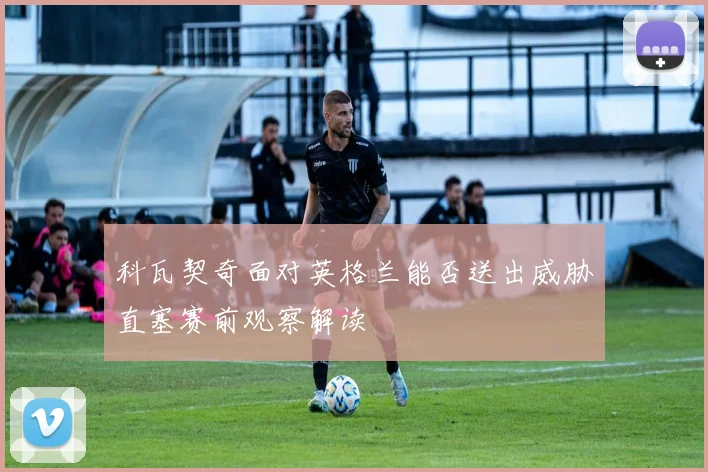 科瓦契奇面对英格兰能否送出威胁直塞赛前观察解读