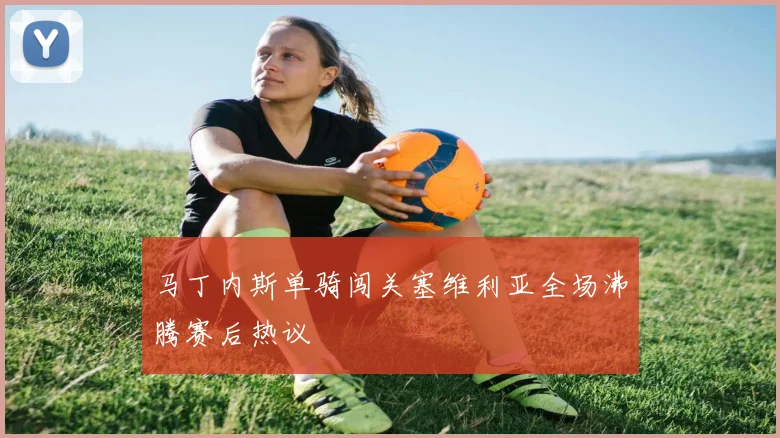马丁内斯单骑闯关塞维利亚全场沸腾赛后热议