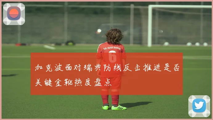 加克波面对瑞典防线反击推进是否关键金靴热度盘点