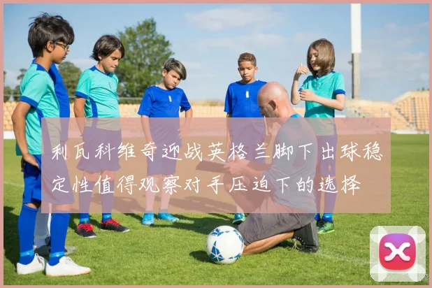 利瓦科维奇迎战英格兰脚下出球稳定性值得观察对手压迫下的选择