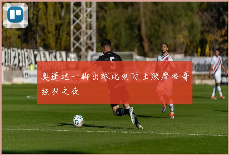 奥蓬达一脚出球比利时击败摩洛哥经典之夜