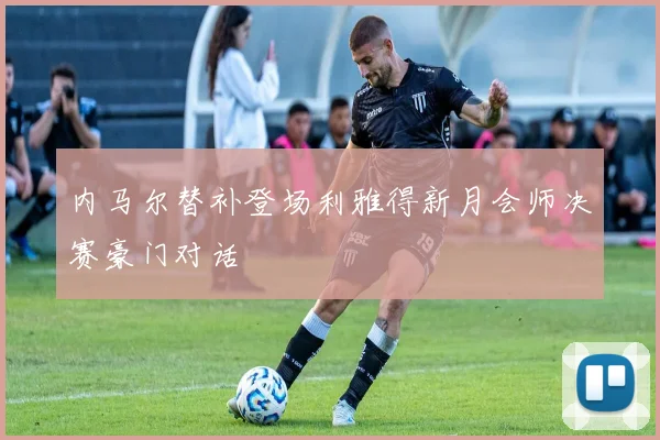内马尔替补登场利雅得新月会师决赛豪门对话