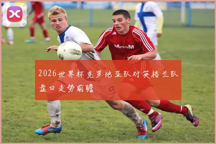 2026世界杯克罗地亚队对英格兰队盘口走势前瞻