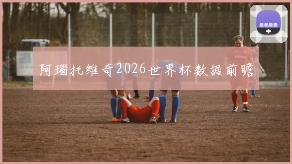阿瑙托维奇2026世界杯数据前瞻