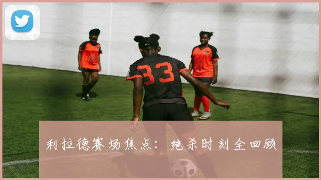 利拉德赛场焦点：绝杀时刻全回顾