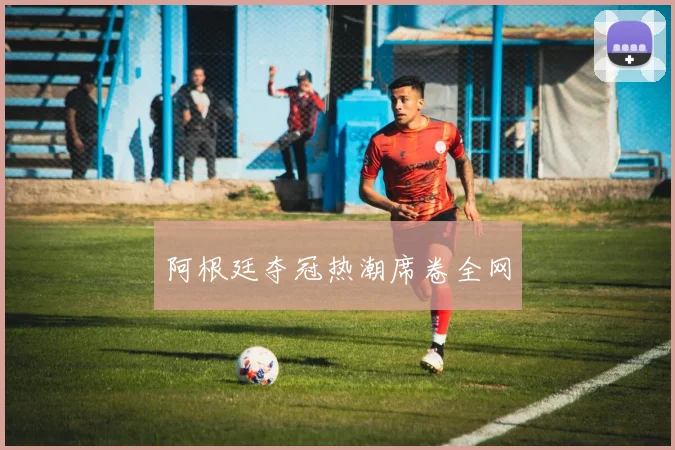 阿根廷夺冠热潮席卷全网