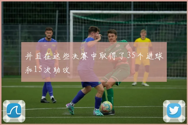 并且在这些决赛中取得了35个进球和15次助攻