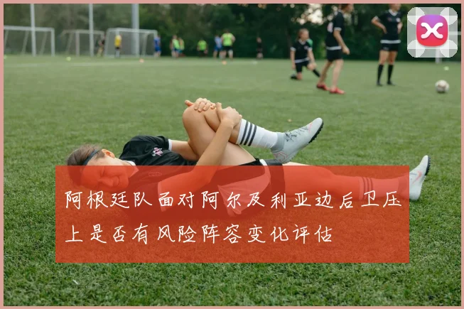 阿根廷队面对阿尔及利亚边后卫压上是否有风险阵容变化评估