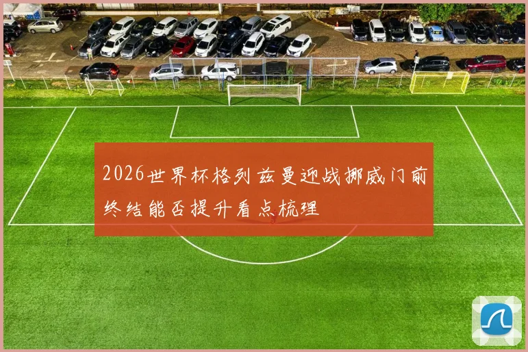 2026世界杯格列兹曼迎战挪威门前终结能否提升看点梳理