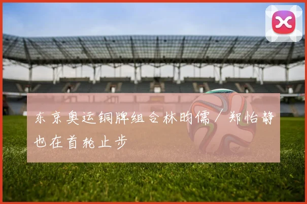 东京奥运铜牌组合林昀儒／郑怡静也在首轮止步