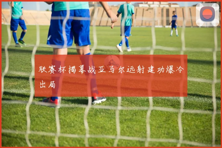 联赛杯揭幕战亚马尔远射建功爆冷出局
