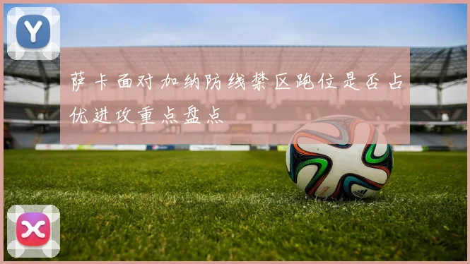 萨卡面对加纳防线禁区跑位是否占优进攻重点盘点