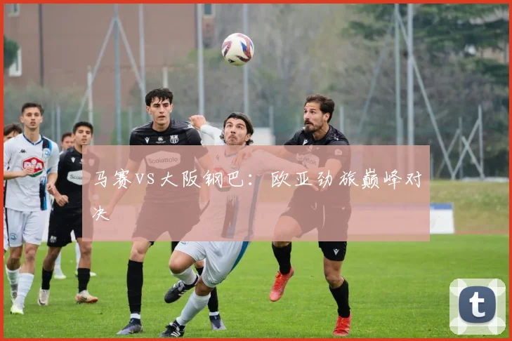 马赛vs大阪钢巴：欧亚劲旅巅峰对决