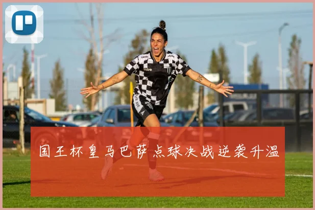 国王杯皇马巴萨点球决战逆袭升温