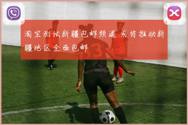 淘宝测试新疆包邮频道 或将推动新疆地区全面包邮