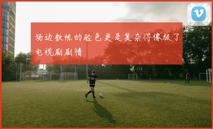 场边教练的脸色更是复杂得像极了电视剧剧情