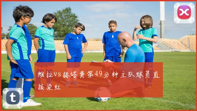 维拉vs赫塔费第49分钟主队球员直接染红
