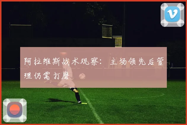阿拉维斯战术观察：主场领先后管理仍需打磨