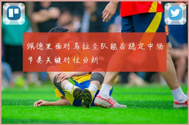 佩德里面对乌拉圭队能否稳定中场节奏关键对位分析
