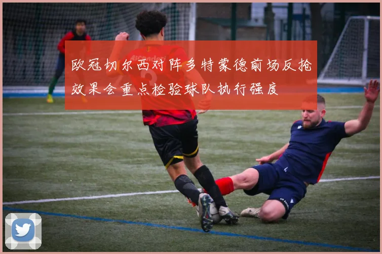 欧冠切尔西对阵多特蒙德前场反抢效果会重点检验球队执行强度