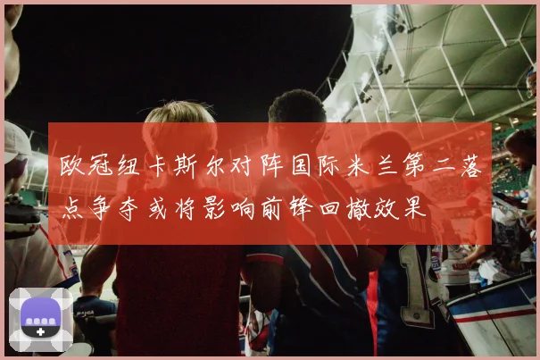 欧冠纽卡斯尔对阵国际米兰第二落点争夺或将影响前锋回撤效果