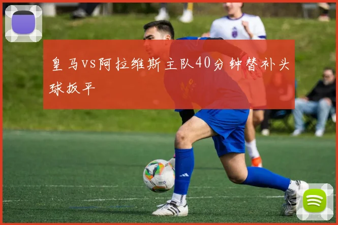 皇马vs阿拉维斯主队40分钟替补头球扳平