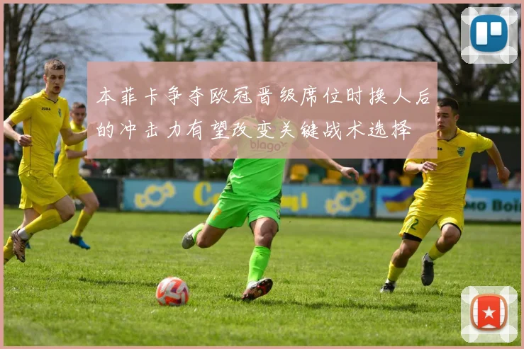 本菲卡争夺欧冠晋级席位时换人后的冲击力有望改变关键战术选择
