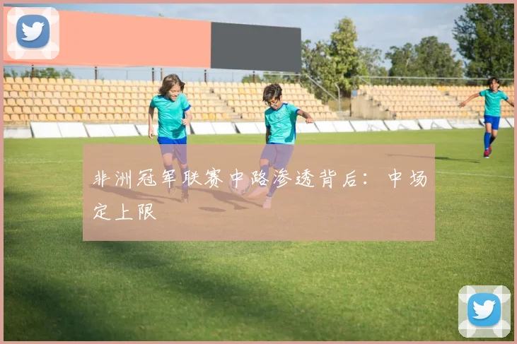 非洲冠军联赛中路渗透背后：中场定上限