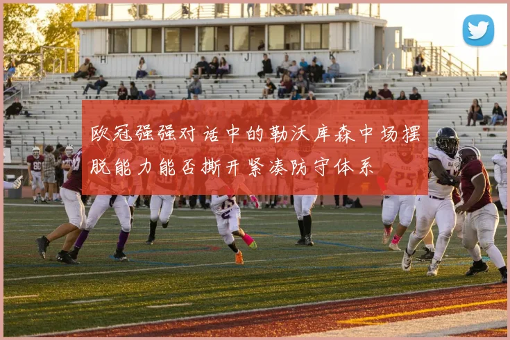 欧冠强强对话中的勒沃库森中场摆脱能力能否撕开紧凑防守体系