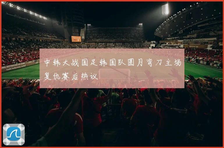 中韩大战国足韩国队圆月弯刀主场复仇赛后热议